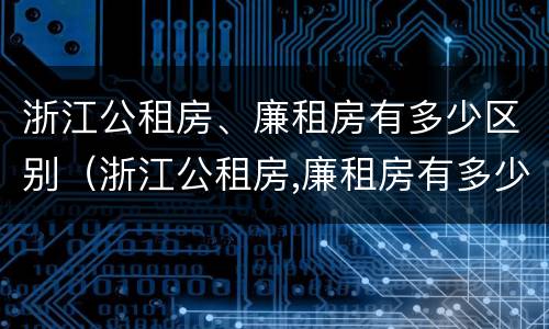 浙江公租房、廉租房有多少区别（浙江公租房,廉租房有多少区别呢）