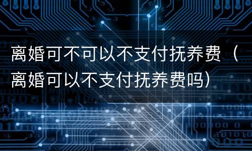 离婚可不可以不支付抚养费（离婚可以不支付抚养费吗）