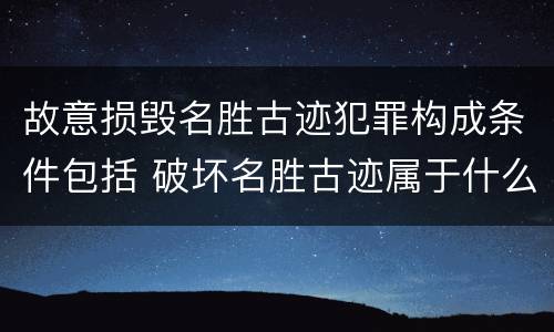 故意损毁名胜古迹犯罪构成条件包括 破坏名胜古迹属于什么违法行为