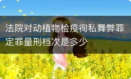 法院对动植物检疫徇私舞弊罪定罪量刑档次是多少