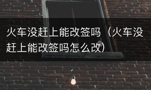 火车没赶上能改签吗（火车没赶上能改签吗怎么改）