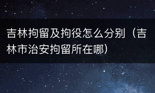 吉林拘留及拘役怎么分别（吉林市治安拘留所在哪）