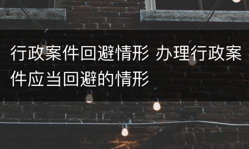 行政案件回避情形 办理行政案件应当回避的情形