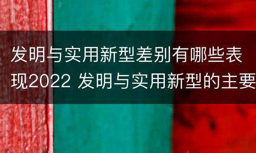 发明与实用新型差别有哪些表现2022 发明与实用新型的主要区别