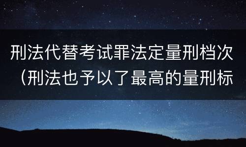 刑法代替考试罪法定量刑档次（刑法也予以了最高的量刑标准）