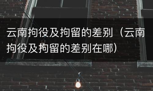 云南拘役及拘留的差别（云南拘役及拘留的差别在哪）