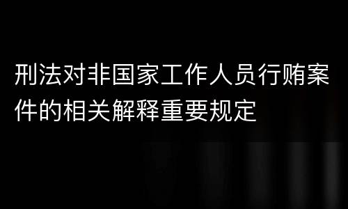 刑法对非国家工作人员行贿案件的相关解释重要规定