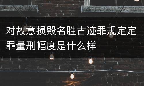 对故意损毁名胜古迹罪规定定罪量刑幅度是什么样