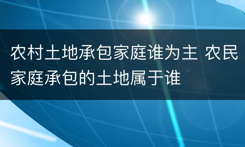 农村土地承包家庭谁为主 农民家庭承包的土地属于谁