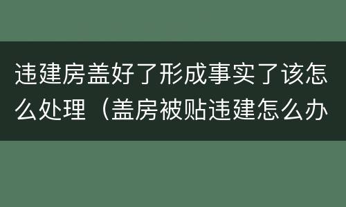 违建房盖好了形成事实了该怎么处理（盖房被贴违建怎么办）