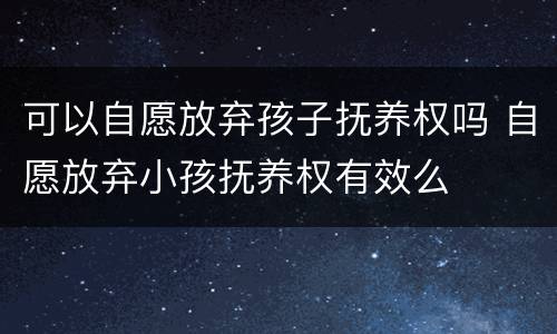 可以自愿放弃孩子抚养权吗 自愿放弃小孩抚养权有效么