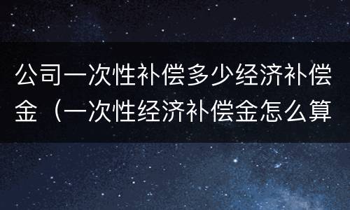 公司一次性补偿多少经济补偿金（一次性经济补偿金怎么算）