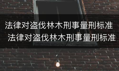 法律对盗伐林木刑事量刑标准 法律对盗伐林木刑事量刑标准的规定