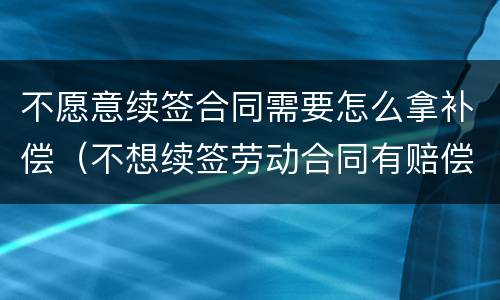 不愿意续签合同需要怎么拿补偿（不想续签劳动合同有赔偿吗）