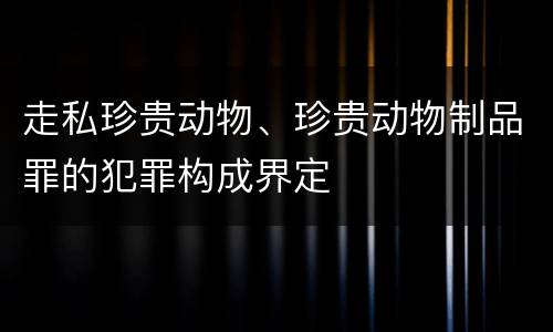 走私珍贵动物、珍贵动物制品罪的犯罪构成界定