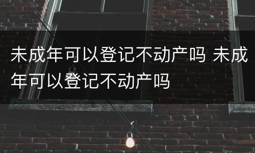 未成年可以登记不动产吗 未成年可以登记不动产吗