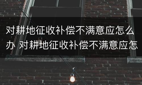 对耕地征收补偿不满意应怎么办 对耕地征收补偿不满意应怎么办呢