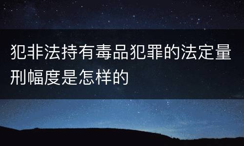 犯非法持有毒品犯罪的法定量刑幅度是怎样的