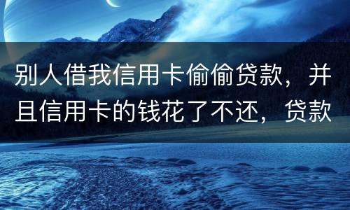别人借我信用卡偷偷贷款，并且信用卡的钱花了不还，贷款也不还我该怎么办