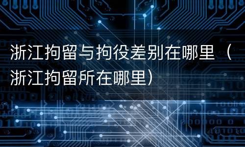 浙江拘留与拘役差别在哪里（浙江拘留所在哪里）