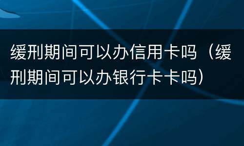 缓刑期间可以办信用卡吗（缓刑期间可以办银行卡卡吗）