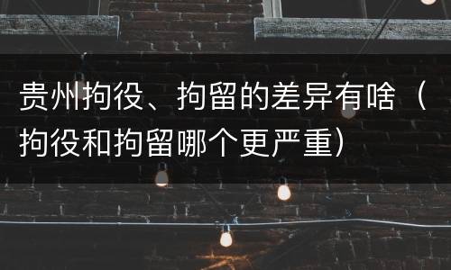 贵州拘役、拘留的差异有啥（拘役和拘留哪个更严重）