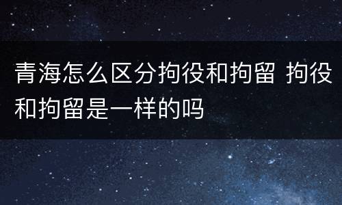 青海怎么区分拘役和拘留 拘役和拘留是一样的吗