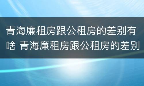 青海廉租房跟公租房的差别有啥 青海廉租房跟公租房的差别有啥不同