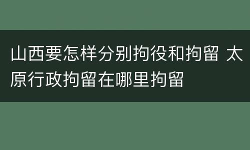 山西要怎样分别拘役和拘留 太原行政拘留在哪里拘留