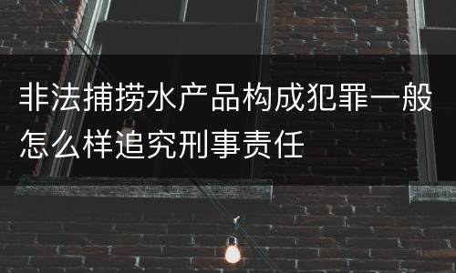 非法捕捞水产品构成犯罪一般怎么样追究刑事责任