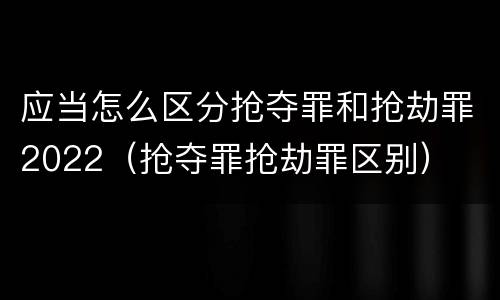 应当怎么区分抢夺罪和抢劫罪2022（抢夺罪抢劫罪区别）