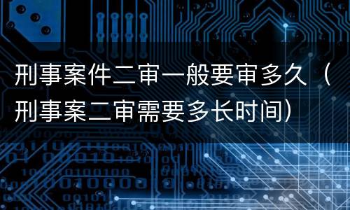 刑事案件二审一般要审多久（刑事案二审需要多长时间）