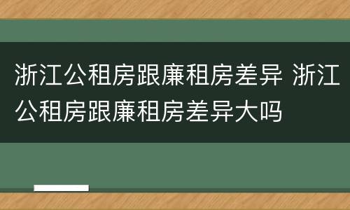 浙江公租房跟廉租房差异 浙江公租房跟廉租房差异大吗