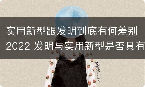 实用新型跟发明到底有何差别2022 发明与实用新型是否具有实用性
