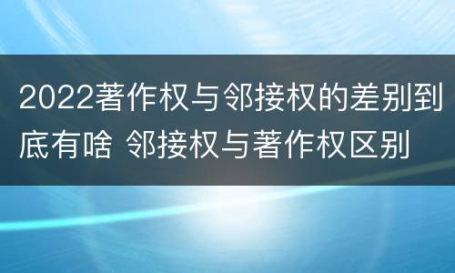 2022著作权与邻接权的差别到底有啥 邻接权与著作权区别