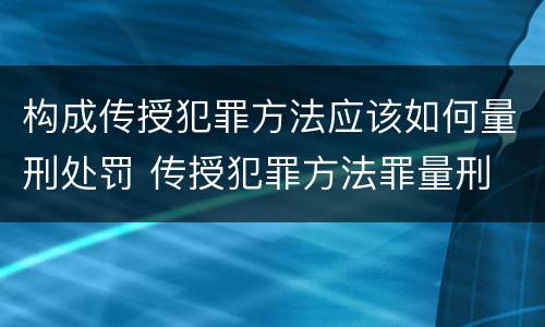 构成传授犯罪方法应该如何量刑处罚 传授犯罪方法罪量刑
