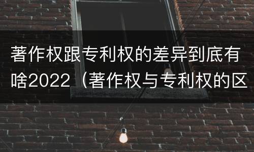 著作权跟专利权的差异到底有啥2022（著作权与专利权的区别）
