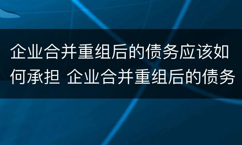 企业合并重组后的债务应该如何承担 企业合并重组后的债务应该如何承担责任
