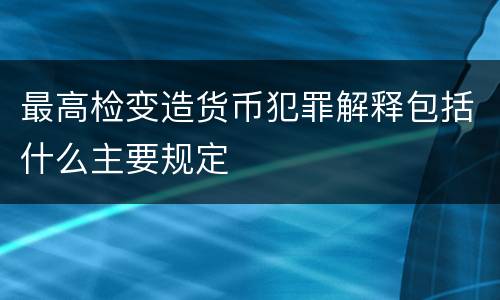 最高检变造货币犯罪解释包括什么主要规定