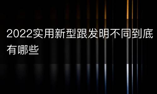 2022实用新型跟发明不同到底有哪些