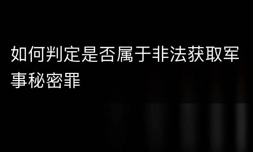 如何判定是否属于非法获取军事秘密罪