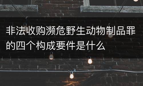 非法收购濒危野生动物制品罪的四个构成要件是什么