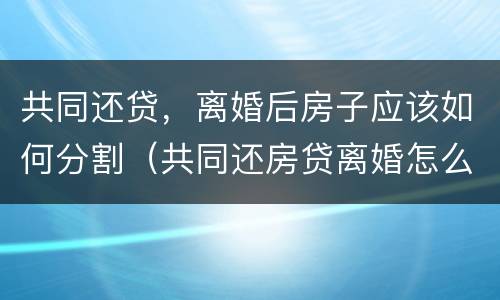 共同还贷，离婚后房子应该如何分割（共同还房贷离婚怎么办）