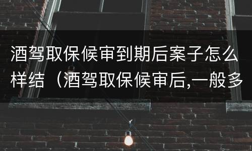 酒驾取保候审到期后案子怎么样结（酒驾取保候审后,一般多久处理啊!）