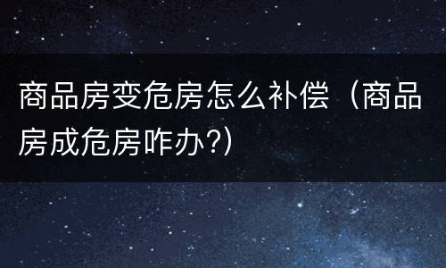 商品房变危房怎么补偿（商品房成危房咋办?）