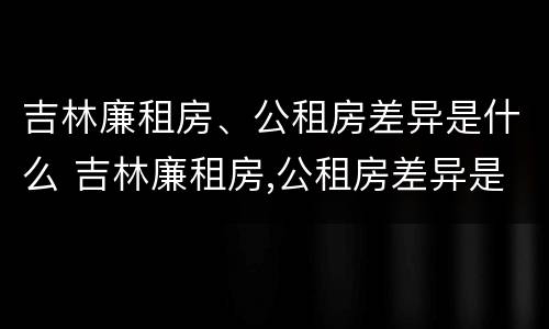 吉林廉租房、公租房差异是什么 吉林廉租房,公租房差异是什么原因