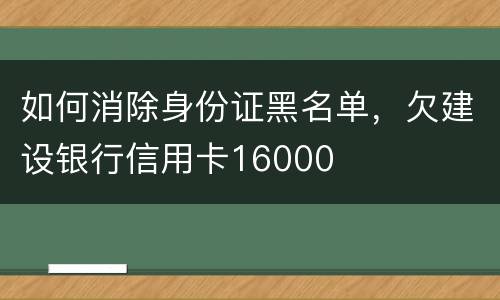 如何消除身份证黑名单，欠建设银行信用卡16000