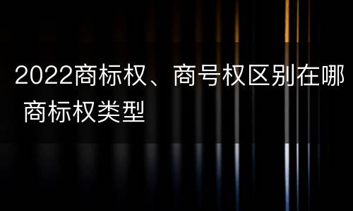2022商标权、商号权区别在哪 商标权类型