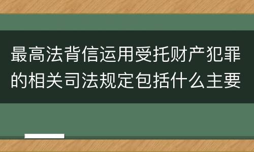最高法背信运用受托财产犯罪的相关司法规定包括什么主要内容