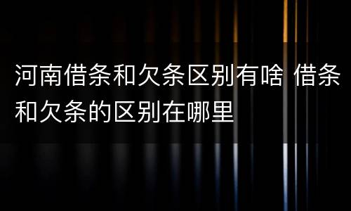 河南借条和欠条区别有啥 借条和欠条的区别在哪里